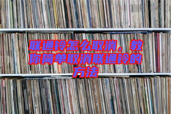 聯(lián)通鈴怎么取消，教你簡單取消聯(lián)通鈴的方法