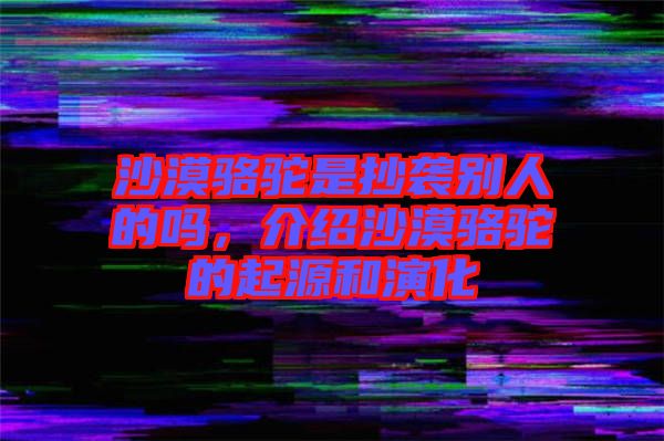 沙漠駱駝是抄襲別人的嗎，介紹沙漠駱駝的起源和演化