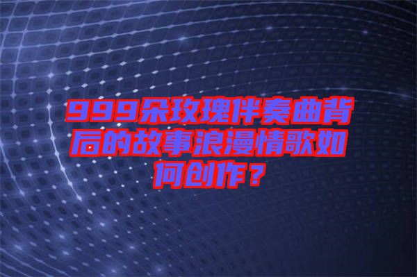 999朵玫瑰伴奏曲背后的故事浪漫情歌如何創(chuàng)作？