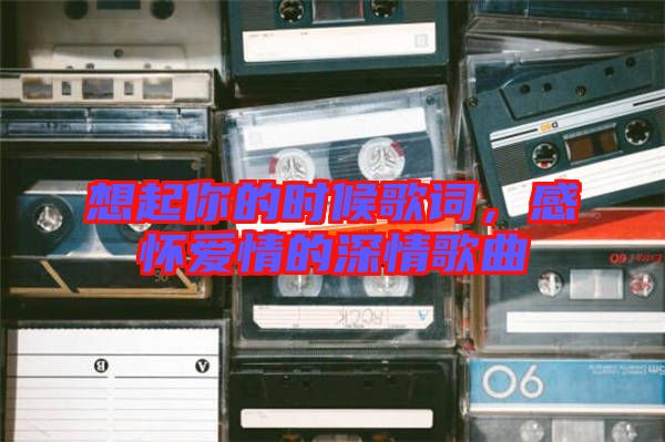 想起你的時候歌詞，感懷愛情的深情歌曲
