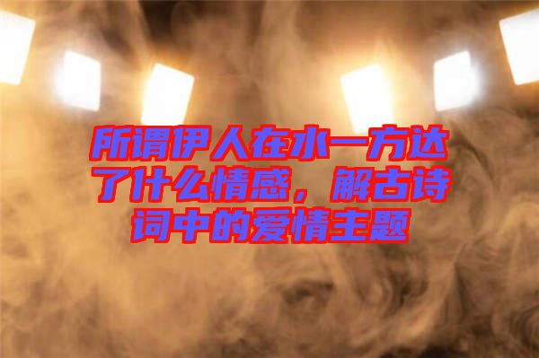 所謂伊人在水一方達(dá)了什么情感，解古詩(shī)詞中的愛(ài)情主題