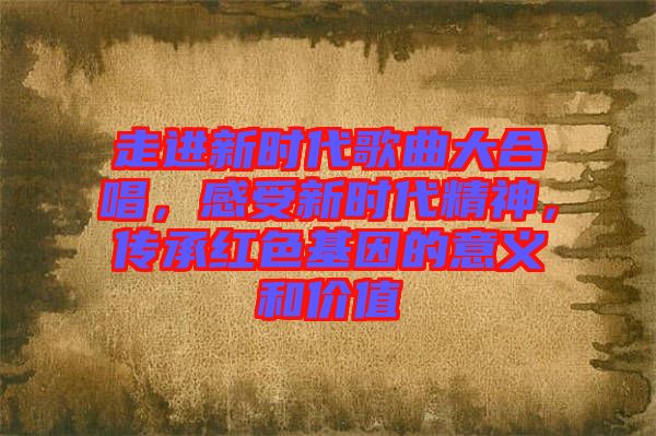 走進(jìn)新時代歌曲大合唱，感受新時代精神，傳承紅色基因的意義和價值