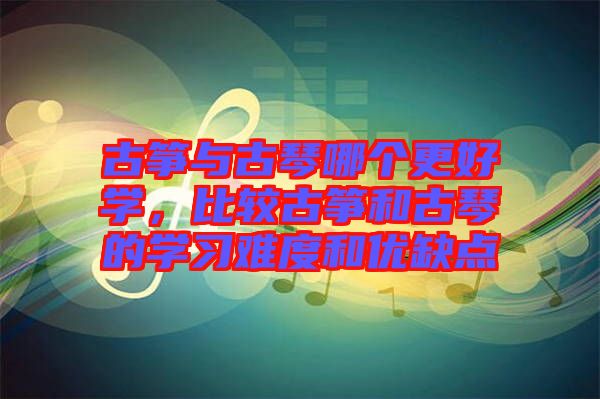 古箏與古琴哪個更好學(xué)，比較古箏和古琴的學(xué)習(xí)難度和優(yōu)缺點(diǎn)