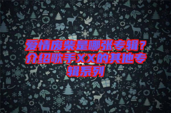 愛(ài)情廢柴是哪張專(zhuān)輯？介紹歌手XX的其他專(zhuān)輯系列