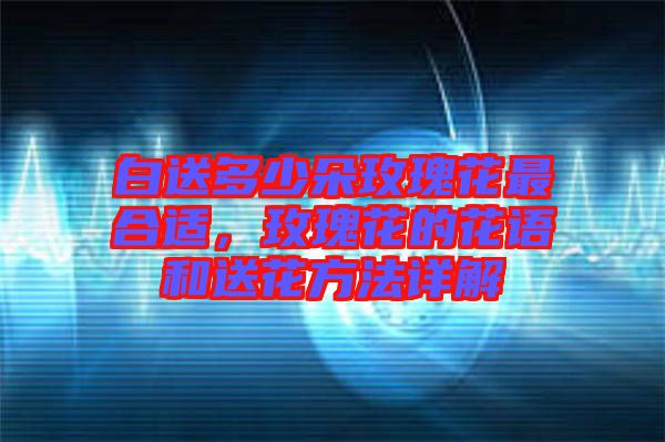 白送多少朵玫瑰花最合適，玫瑰花的花語(yǔ)和送花方法詳解