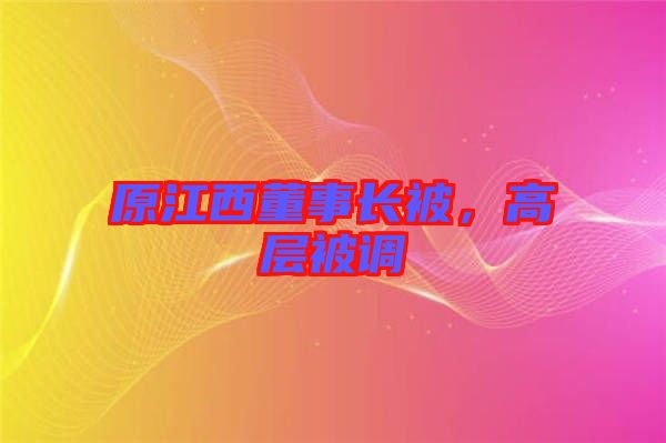 原江西董事長(zhǎng)被，高層被調(diào)