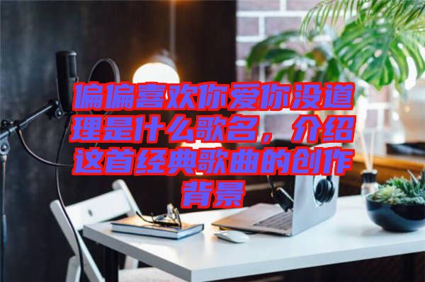 偏偏喜歡你愛你沒道理是什么歌名，介紹這首經(jīng)典歌曲的創(chuàng)作背景