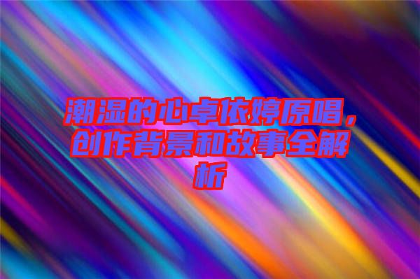潮濕的心卓依婷原唱，創(chuàng)作背景和故事全解析