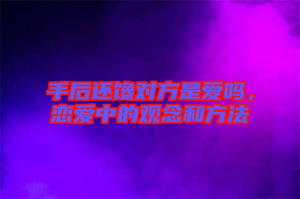 手后還饞對(duì)方是愛嗎，戀愛中的觀念和方法
