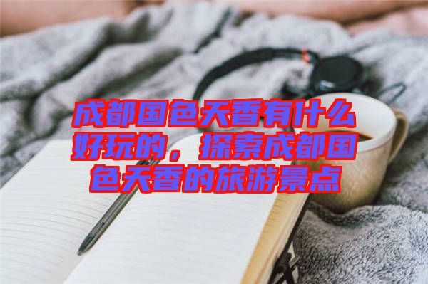 成都國(guó)色天香有什么好玩的，探索成都國(guó)色天香的旅游景點(diǎn)