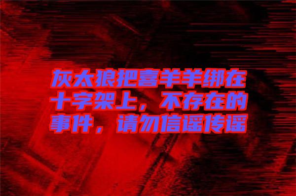 灰太狼把喜羊羊綁在十字架上，不存在的事件，請(qǐng)勿信謠傳謠