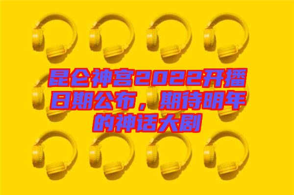 昆侖神宮2022開播日期公布，期待明年的神話大劇