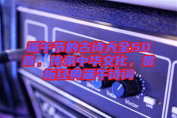 端午節(jié)的古詩大全50首，傳承中華文化，賞析經(jīng)典端午詩詞