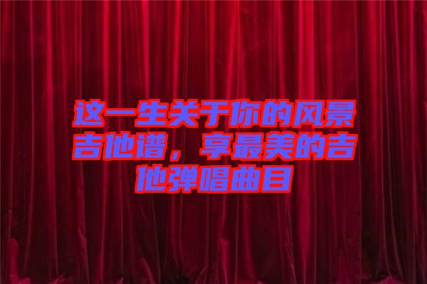 這一生關(guān)于你的風(fēng)景吉他譜，享最美的吉他彈唱曲目