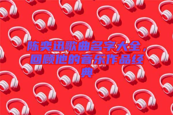 陳奕迅歌曲名字大全，回顧他的音樂作品經(jīng)典