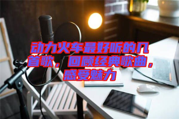 動(dòng)力火車(chē)最好聽(tīng)的幾首歌，回顧經(jīng)典歌曲，感受魅力