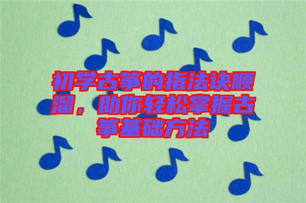 初學(xué)古箏的指法訣順溜，助你輕松掌握古箏基礎(chǔ)方法