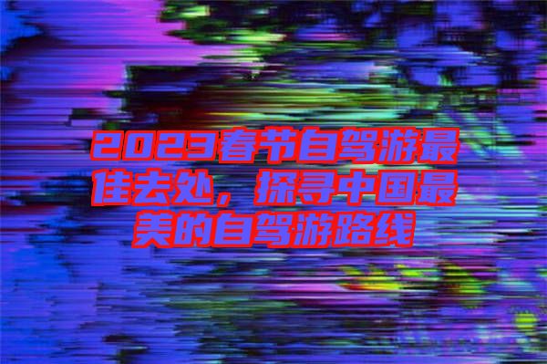 2023春節(jié)自駕游最佳去處，探尋中國(guó)最美的自駕游路線