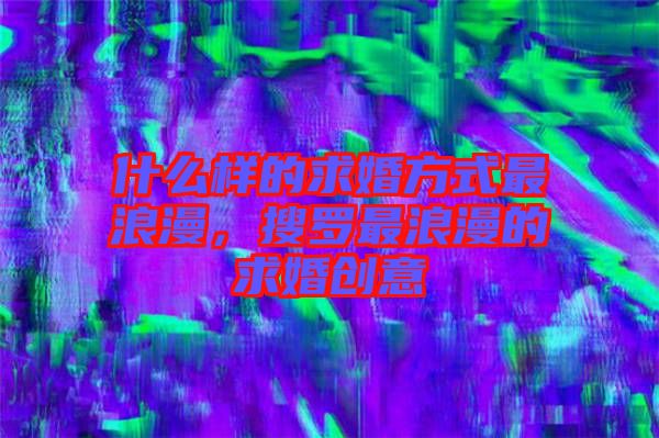 什么樣的求婚方式最浪漫，搜羅最浪漫的求婚創(chuàng)意