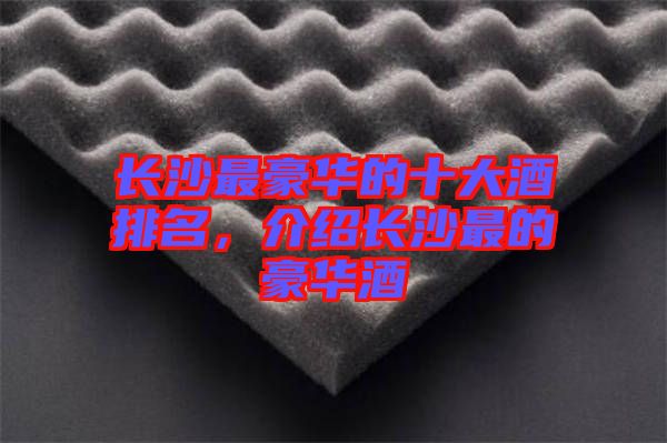 長(zhǎng)沙最豪華的十大酒排名，介紹長(zhǎng)沙最的豪華酒