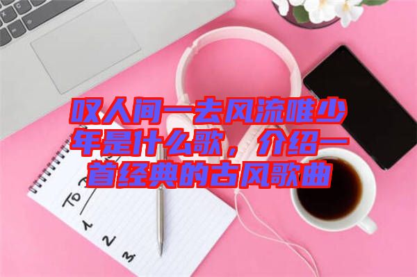 嘆人間一去風(fēng)流唯少年是什么歌，介紹一首經(jīng)典的古風(fēng)歌曲