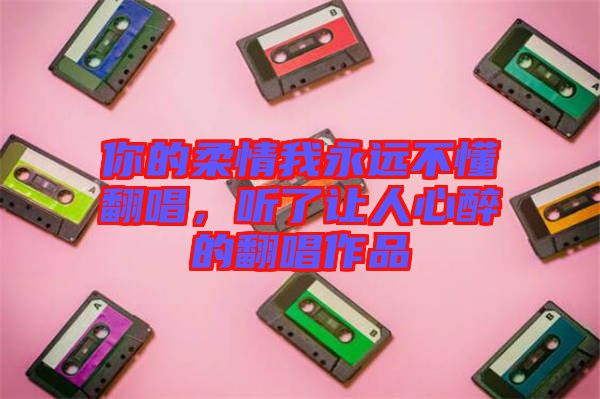 你的柔情我永遠不懂翻唱，聽了讓人心醉的翻唱作品