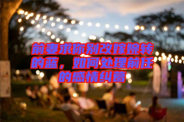 前妻求你別改嫁婉轉的藍，如何處理前任的感情糾葛