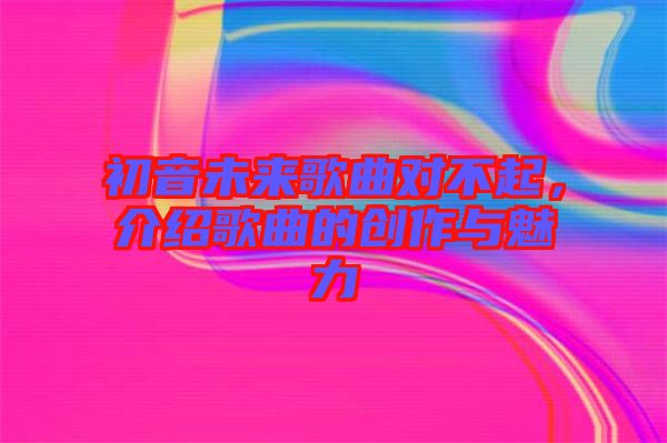 初音未來歌曲對不起，介紹歌曲的創(chuàng)作與魅力
