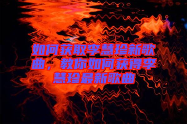 如何獲取李慧珍新歌曲，教你如何獲得李慧珍最新歌曲