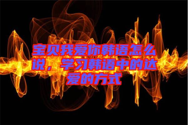 寶貝我愛你韓語怎么說，學(xué)習(xí)韓語中的達(dá)愛的方式