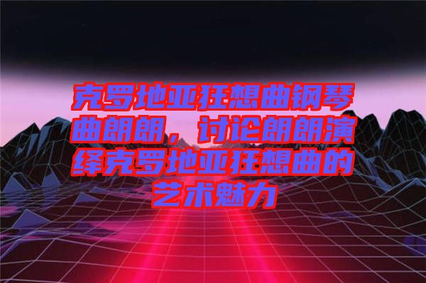 克羅地亞狂想曲鋼琴曲朗朗，討論朗朗演繹克羅地亞狂想曲的藝術(shù)魅力