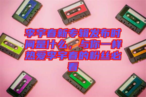 李宇春新專輯發(fā)布時(shí)間是什么，與你一樣熱愛李宇春的粉絲必看