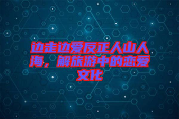 邊走邊愛反正人山人海，解旅游中的戀愛文化