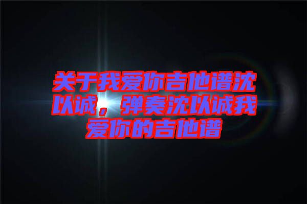 關(guān)于我愛你吉他譜沈以誠，彈奏沈以誠我愛你的吉他譜