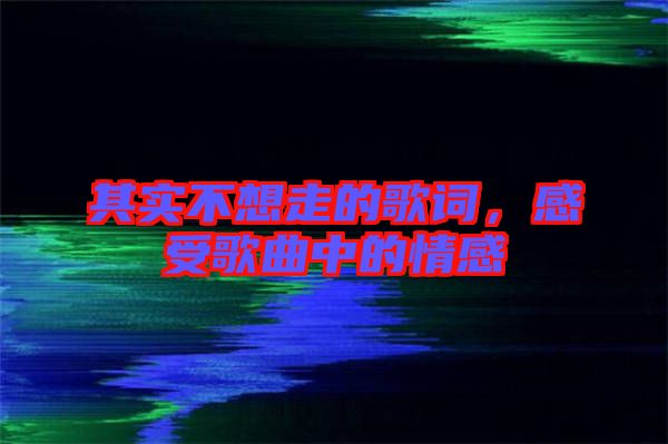 其實(shí)不想走的歌詞，感受歌曲中的情感