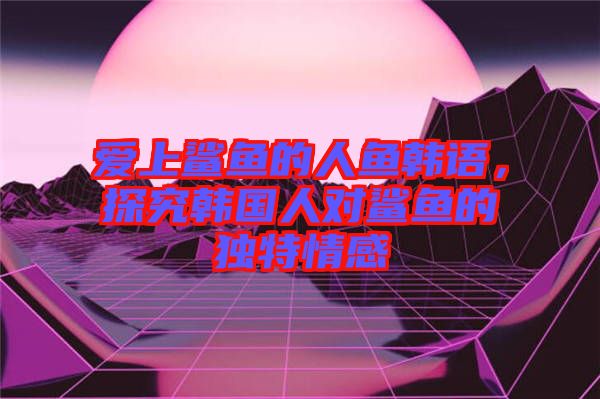 愛(ài)上鯊魚(yú)的人魚(yú)韓語(yǔ)，探究韓國(guó)人對(duì)鯊魚(yú)的獨(dú)特情感