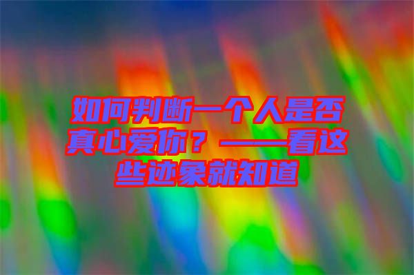 如何判斷一個(gè)人是否真心愛你？——看這些跡象就知道