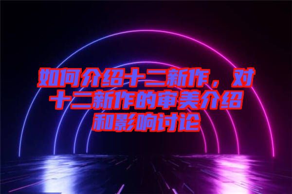 如何介紹十二新作，對(duì)十二新作的審美介紹和影響討論