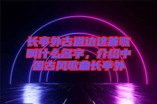 長亭外古道邊這首歌叫什么名字，介紹中國古風歌曲長亭外