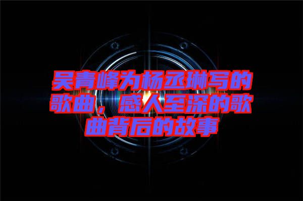 吳青峰為楊丞琳寫的歌曲，感人至深的歌曲背后的故事