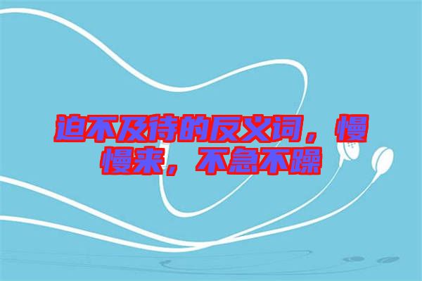 迫不及待的反義詞，慢慢來，不急不躁