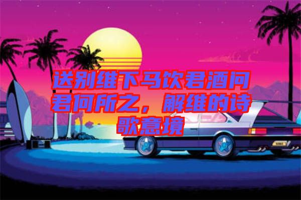 送別維下馬飲君酒問君何所之，解維的詩歌意境