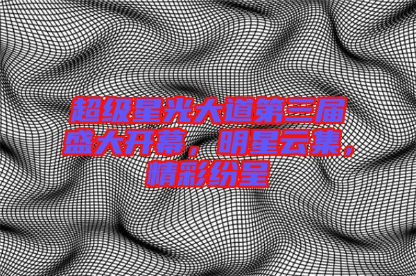 超級(jí)星光大道第三屆盛大開幕，明星云集，精彩紛呈
