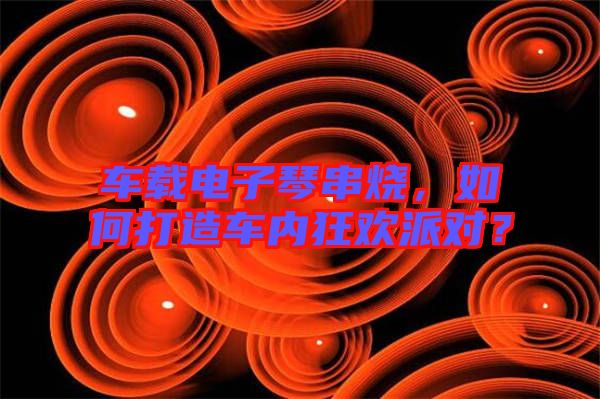 車載電子琴串燒，如何打造車內(nèi)狂歡派對？