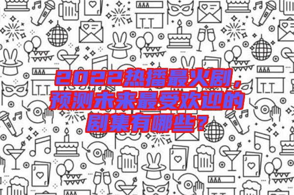 2022熱播最火劇，預(yù)測(cè)未來最受歡迎的劇集有哪些？