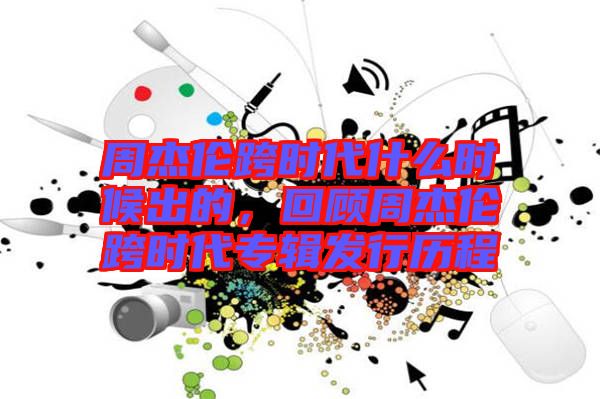 周杰倫跨時(shí)代什么時(shí)候出的，回顧周杰倫跨時(shí)代專輯發(fā)行歷程