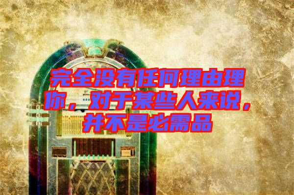 完全沒有任何理由理你，對于某些人來說，并不是必需品
