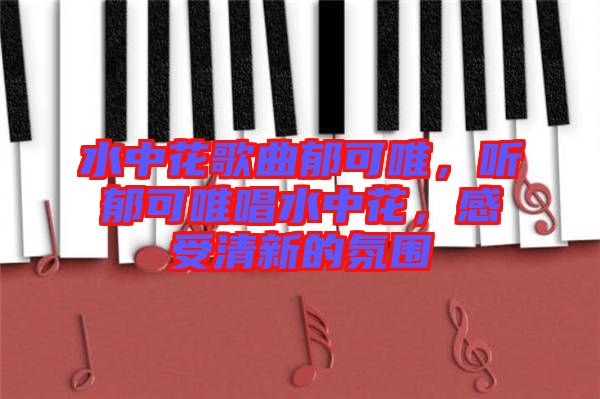 水中花歌曲郁可唯，聽郁可唯唱水中花，感受清新的氛圍
