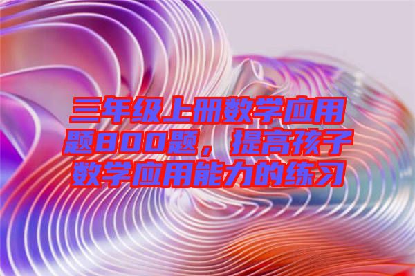 三年級(jí)上冊(cè)數(shù)學(xué)應(yīng)用題800題，提高孩子數(shù)學(xué)應(yīng)用能力的練習(xí)
