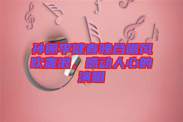 孫儷李健春晚合唱風(fēng)吹麥浪，感動(dòng)人心的演唱